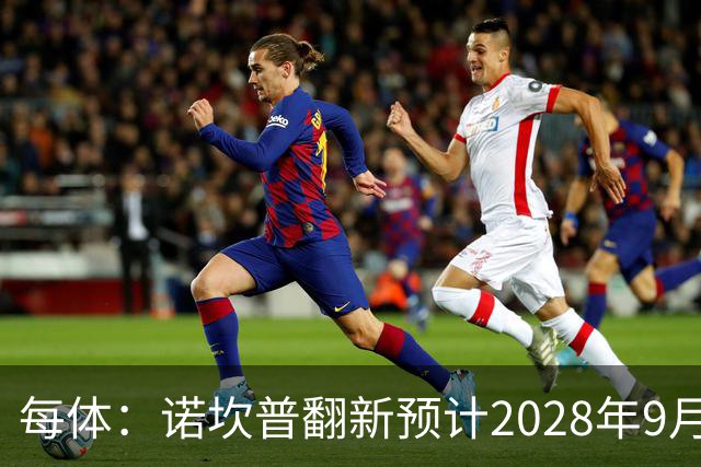 每体：诺坎普翻新预计2028年9月完全竣工，施工过程中有很多改进